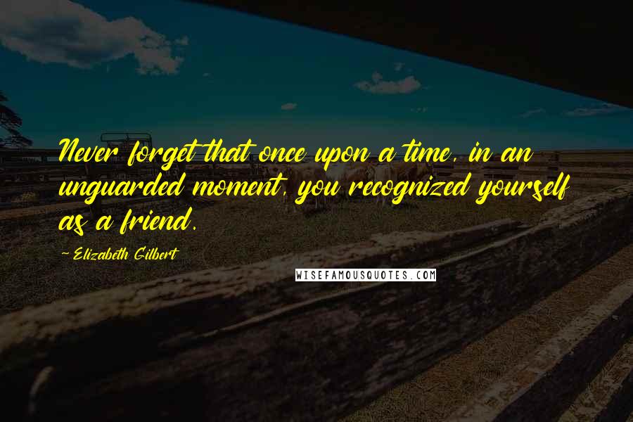 Elizabeth Gilbert Quotes: Never forget that once upon a time, in an unguarded moment, you recognized yourself as a friend.