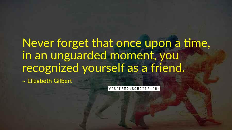 Elizabeth Gilbert Quotes: Never forget that once upon a time, in an unguarded moment, you recognized yourself as a friend.