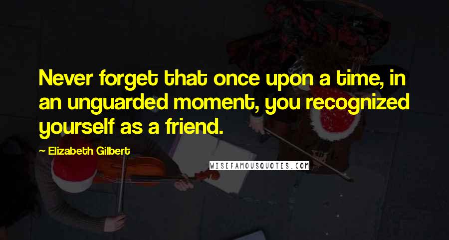 Elizabeth Gilbert Quotes: Never forget that once upon a time, in an unguarded moment, you recognized yourself as a friend.