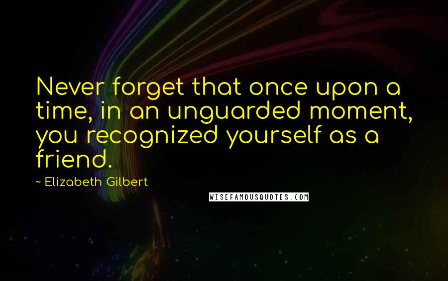 Elizabeth Gilbert Quotes: Never forget that once upon a time, in an unguarded moment, you recognized yourself as a friend.