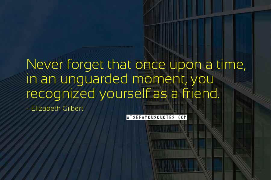 Elizabeth Gilbert Quotes: Never forget that once upon a time, in an unguarded moment, you recognized yourself as a friend.