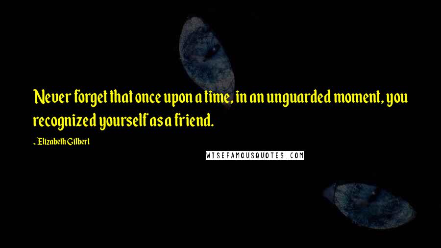 Elizabeth Gilbert Quotes: Never forget that once upon a time, in an unguarded moment, you recognized yourself as a friend.