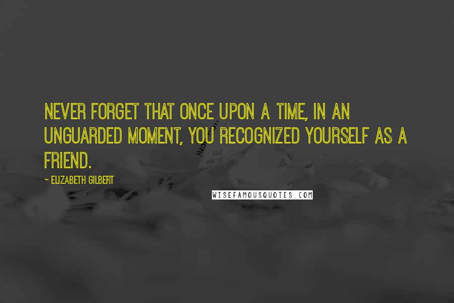 Elizabeth Gilbert Quotes: Never forget that once upon a time, in an unguarded moment, you recognized yourself as a friend.