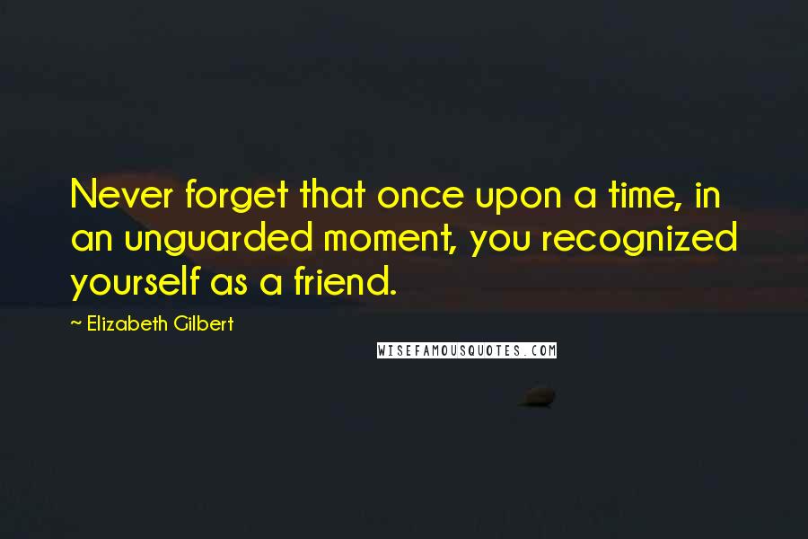 Elizabeth Gilbert Quotes: Never forget that once upon a time, in an unguarded moment, you recognized yourself as a friend.