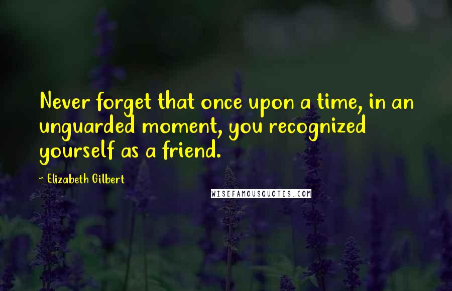 Elizabeth Gilbert Quotes: Never forget that once upon a time, in an unguarded moment, you recognized yourself as a friend.