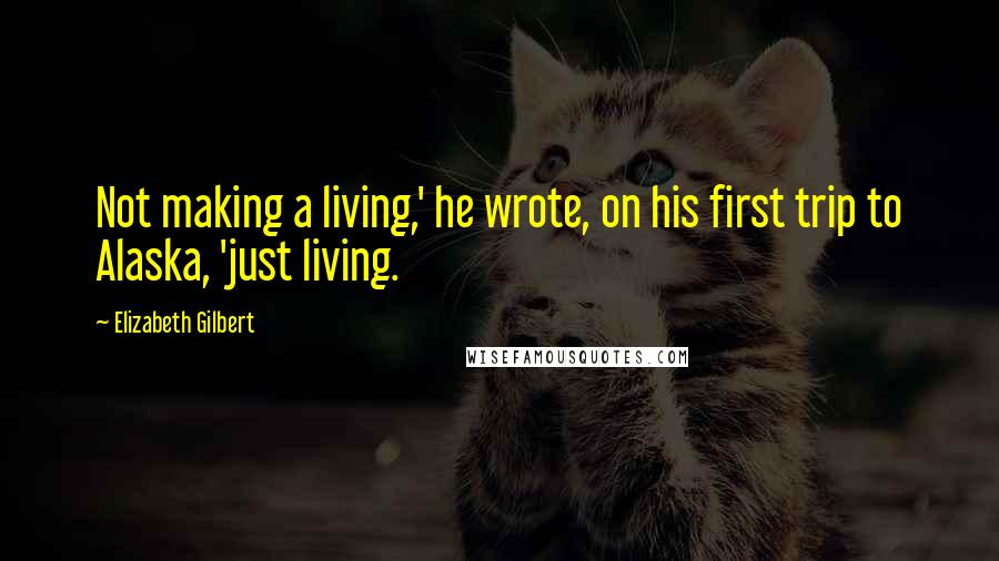 Elizabeth Gilbert Quotes: Not making a living,' he wrote, on his first trip to Alaska, 'just living.