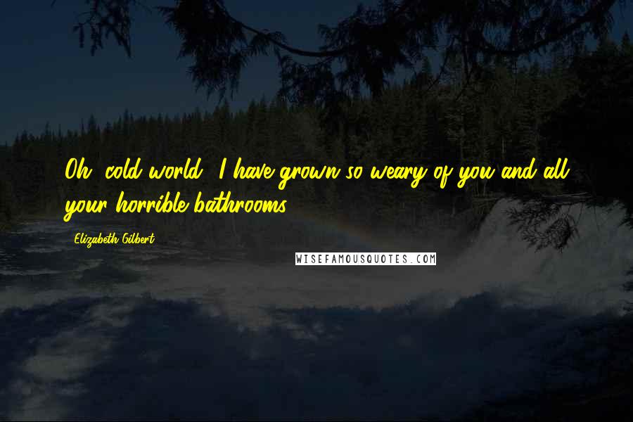 Elizabeth Gilbert Quotes: Oh, cold world I have grown so weary of you and all your horrible bathrooms.