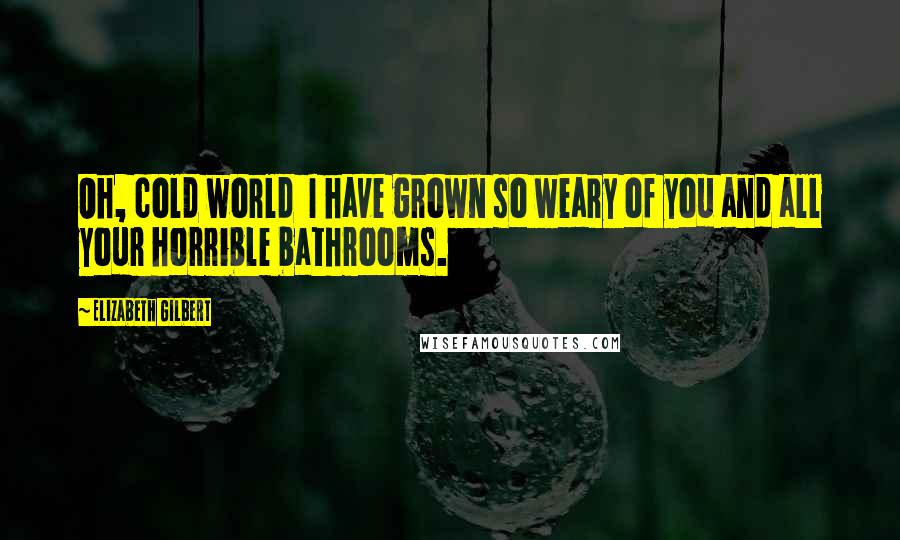 Elizabeth Gilbert Quotes: Oh, cold world I have grown so weary of you and all your horrible bathrooms.