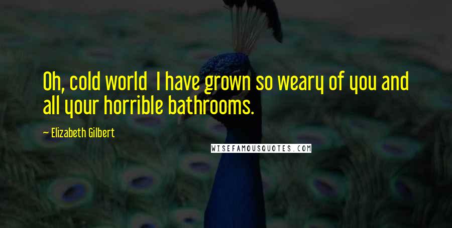 Elizabeth Gilbert Quotes: Oh, cold world I have grown so weary of you and all your horrible bathrooms.