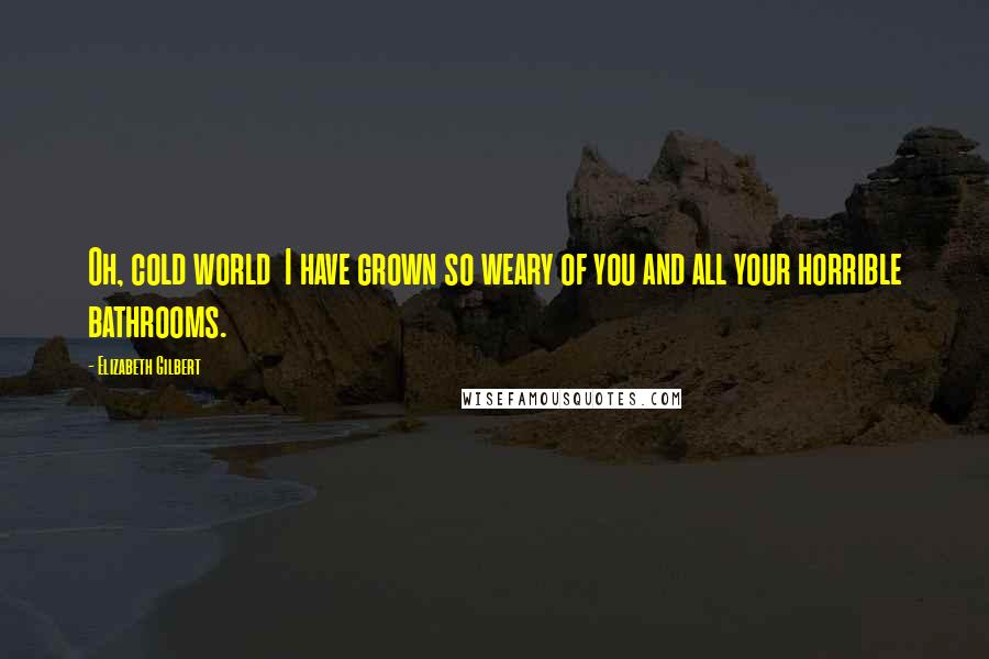 Elizabeth Gilbert Quotes: Oh, cold world I have grown so weary of you and all your horrible bathrooms.