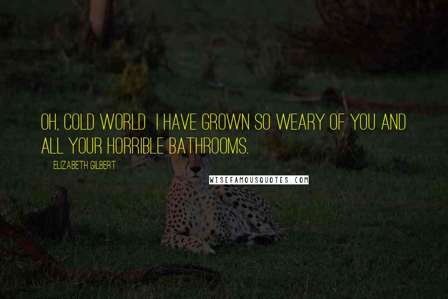 Elizabeth Gilbert Quotes: Oh, cold world I have grown so weary of you and all your horrible bathrooms.