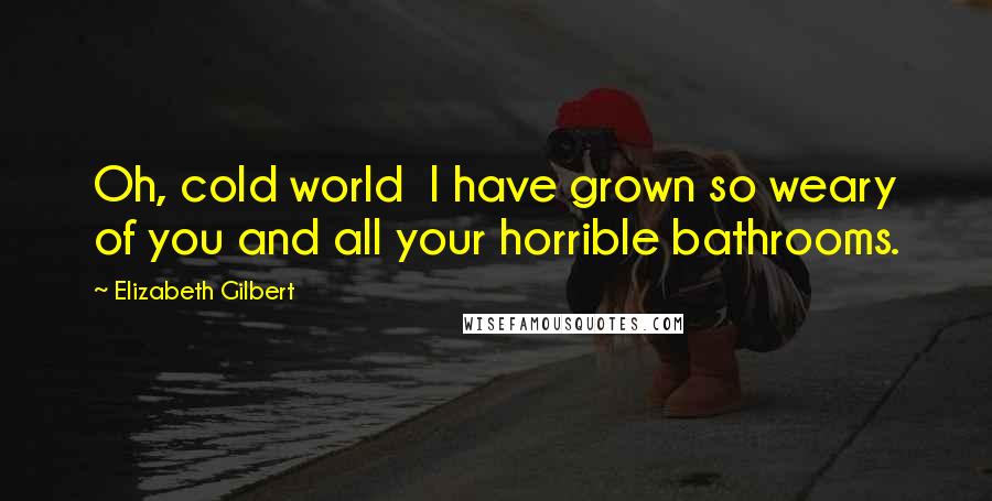 Elizabeth Gilbert Quotes: Oh, cold world I have grown so weary of you and all your horrible bathrooms.