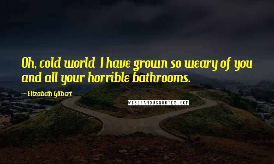 Elizabeth Gilbert Quotes: Oh, cold world I have grown so weary of you and all your horrible bathrooms.