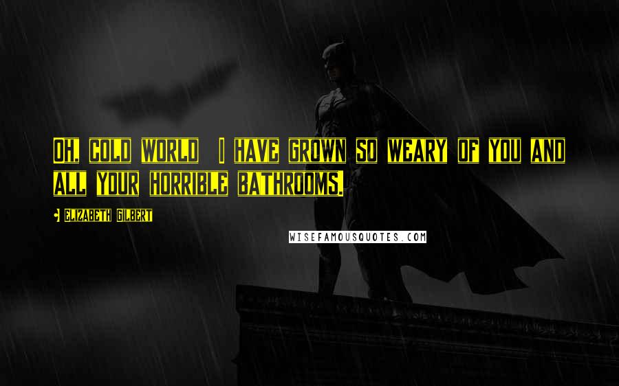 Elizabeth Gilbert Quotes: Oh, cold world I have grown so weary of you and all your horrible bathrooms.