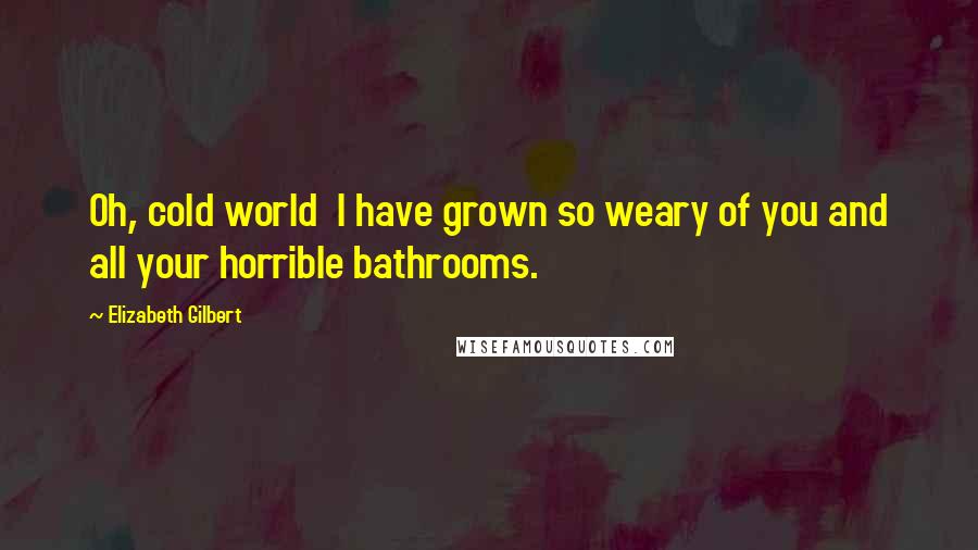 Elizabeth Gilbert Quotes: Oh, cold world I have grown so weary of you and all your horrible bathrooms.
