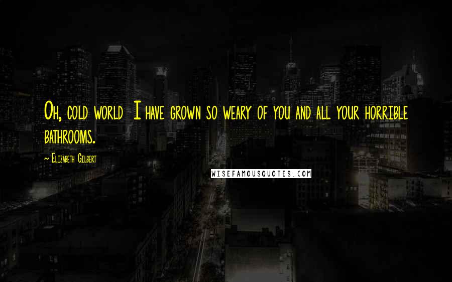 Elizabeth Gilbert Quotes: Oh, cold world I have grown so weary of you and all your horrible bathrooms.