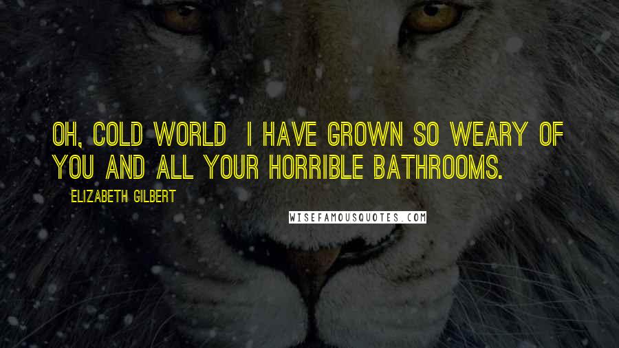 Elizabeth Gilbert Quotes: Oh, cold world I have grown so weary of you and all your horrible bathrooms.