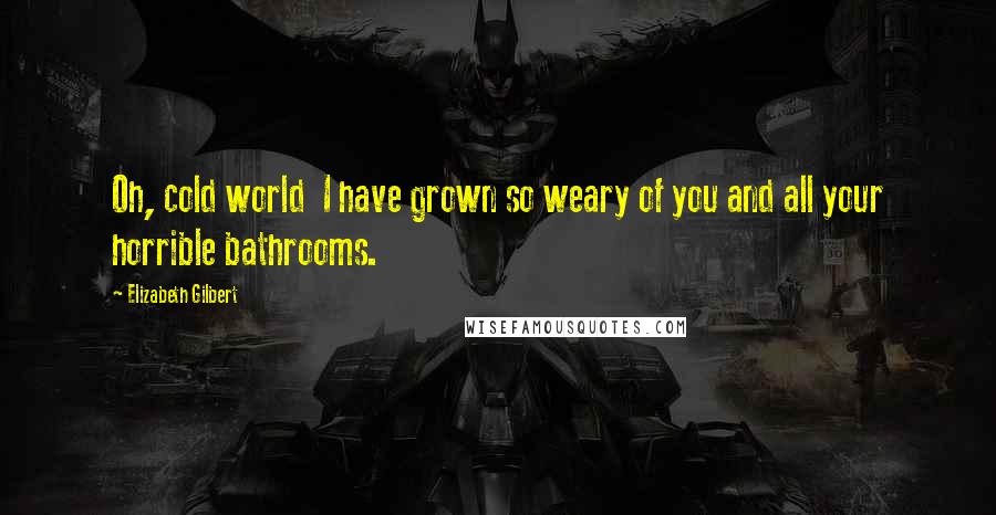 Elizabeth Gilbert Quotes: Oh, cold world I have grown so weary of you and all your horrible bathrooms.