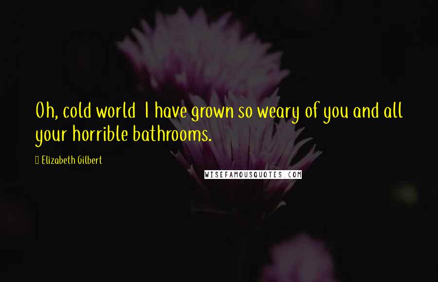 Elizabeth Gilbert Quotes: Oh, cold world I have grown so weary of you and all your horrible bathrooms.