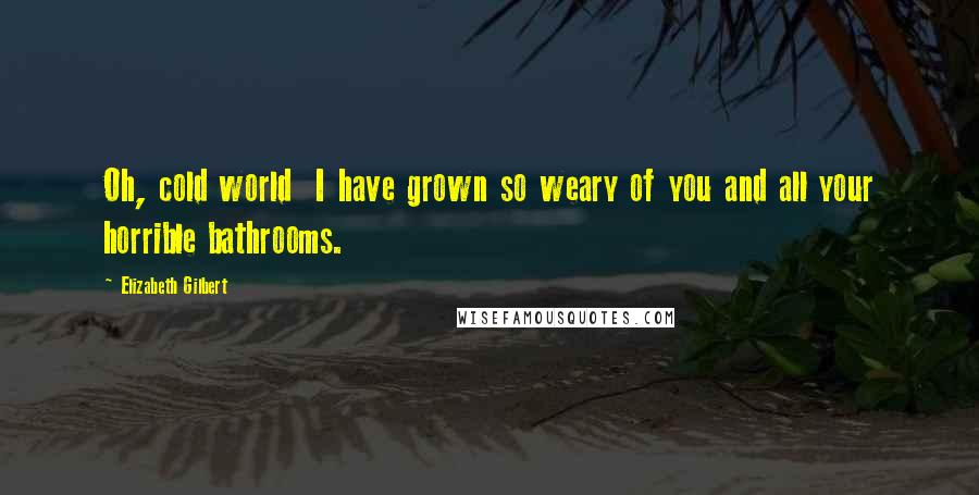 Elizabeth Gilbert Quotes: Oh, cold world I have grown so weary of you and all your horrible bathrooms.