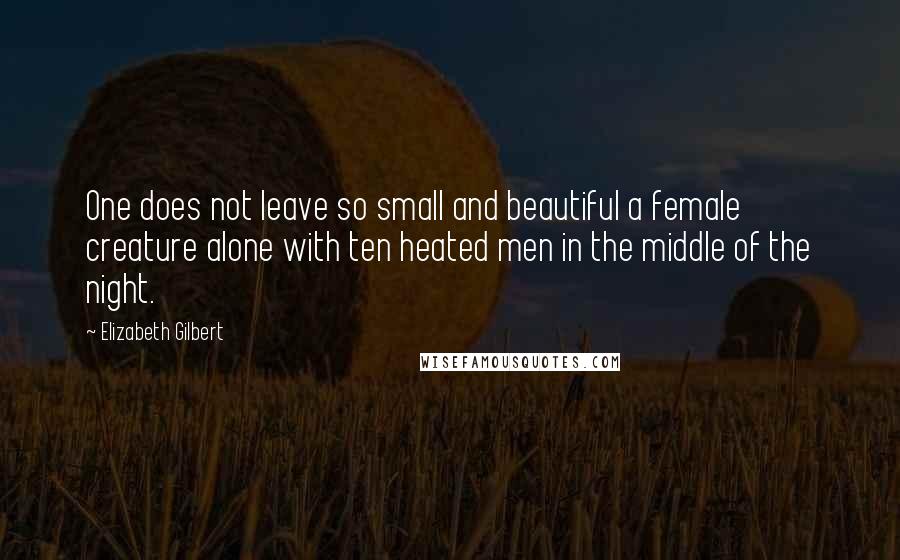 Elizabeth Gilbert Quotes: One does not leave so small and beautiful a female creature alone with ten heated men in the middle of the night.