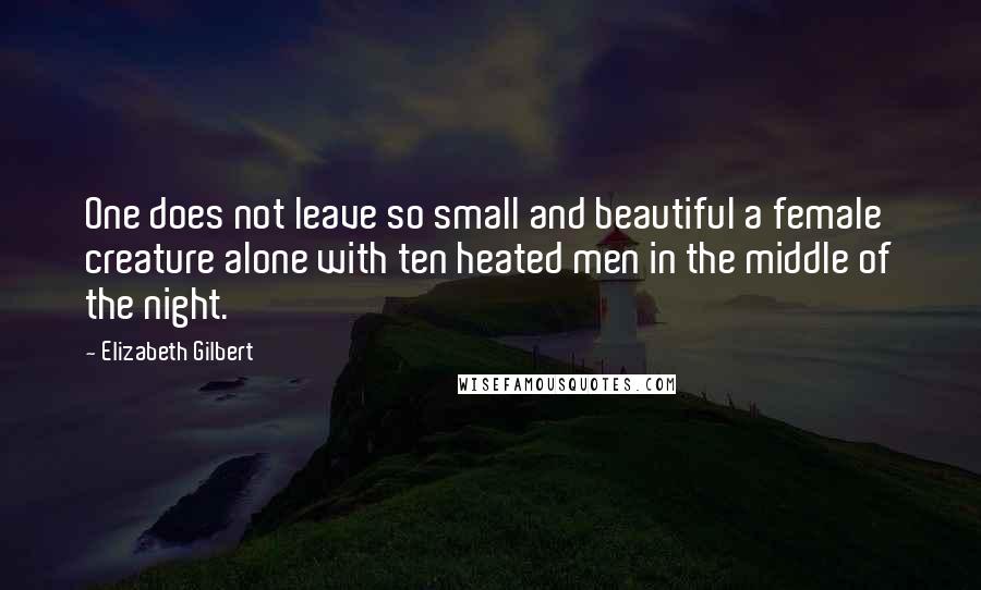 Elizabeth Gilbert Quotes: One does not leave so small and beautiful a female creature alone with ten heated men in the middle of the night.