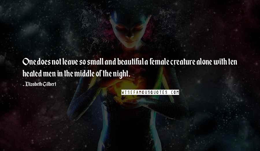 Elizabeth Gilbert Quotes: One does not leave so small and beautiful a female creature alone with ten heated men in the middle of the night.