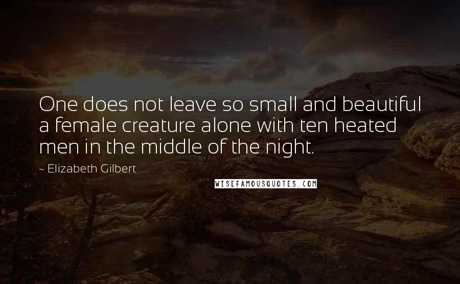 Elizabeth Gilbert Quotes: One does not leave so small and beautiful a female creature alone with ten heated men in the middle of the night.