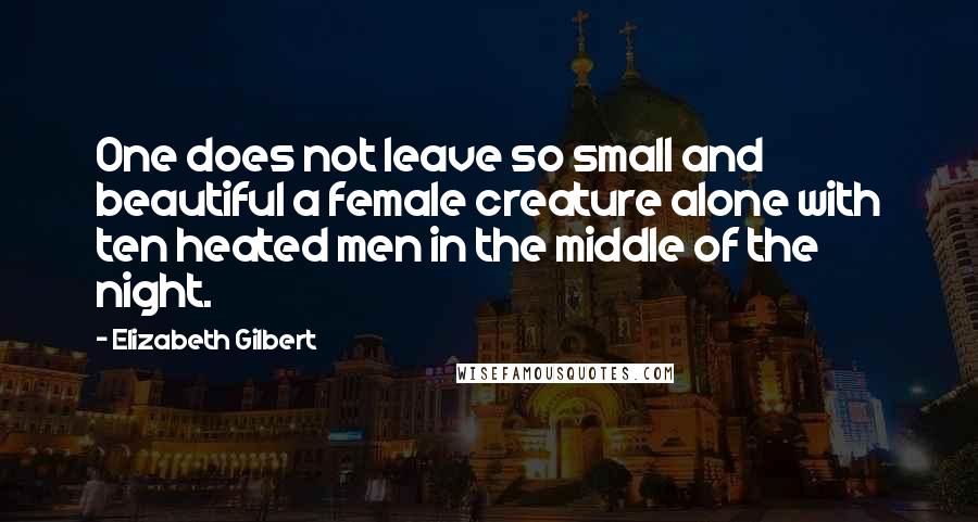 Elizabeth Gilbert Quotes: One does not leave so small and beautiful a female creature alone with ten heated men in the middle of the night.