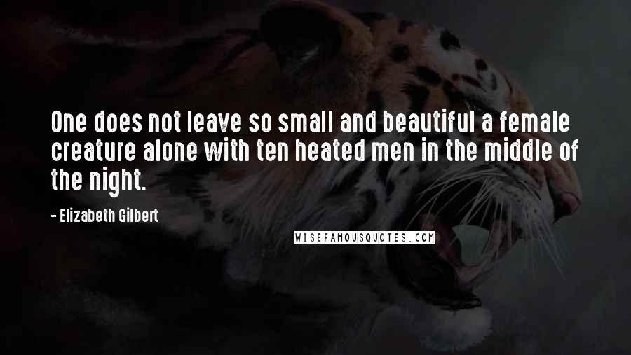 Elizabeth Gilbert Quotes: One does not leave so small and beautiful a female creature alone with ten heated men in the middle of the night.