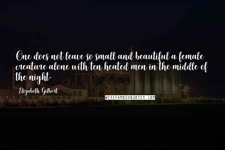 Elizabeth Gilbert Quotes: One does not leave so small and beautiful a female creature alone with ten heated men in the middle of the night.