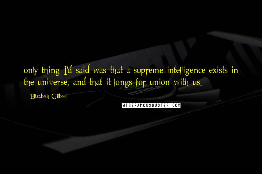 Elizabeth Gilbert Quotes: only thing I'd said was that a supreme intelligence exists in the universe, and that it longs for union with us.