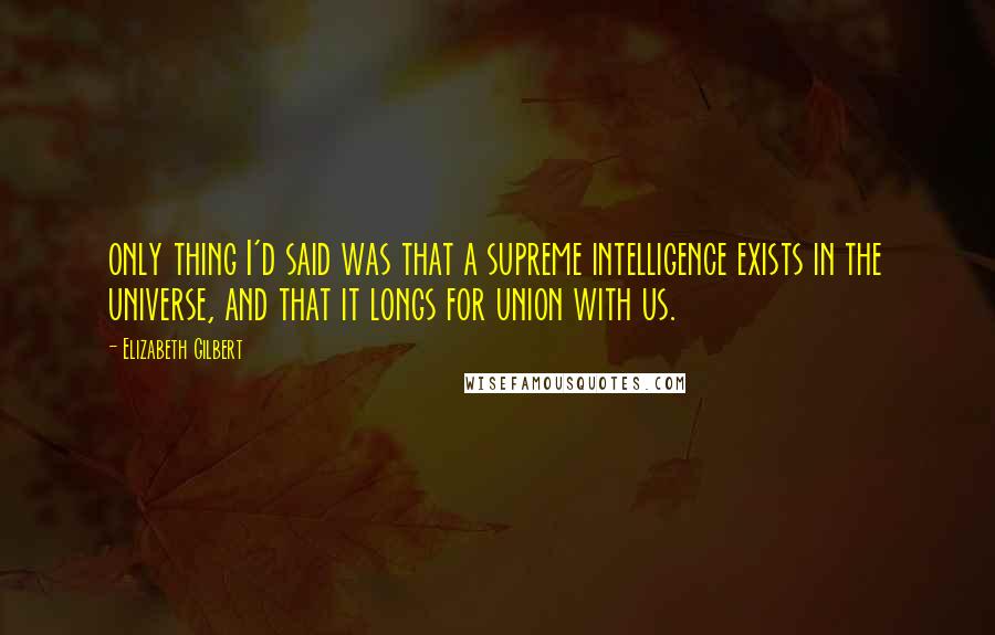 Elizabeth Gilbert Quotes: only thing I'd said was that a supreme intelligence exists in the universe, and that it longs for union with us.