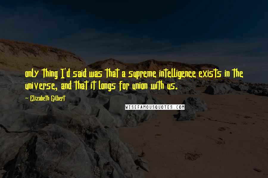 Elizabeth Gilbert Quotes: only thing I'd said was that a supreme intelligence exists in the universe, and that it longs for union with us.