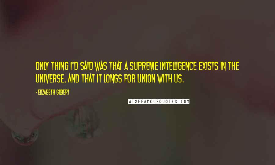 Elizabeth Gilbert Quotes: only thing I'd said was that a supreme intelligence exists in the universe, and that it longs for union with us.