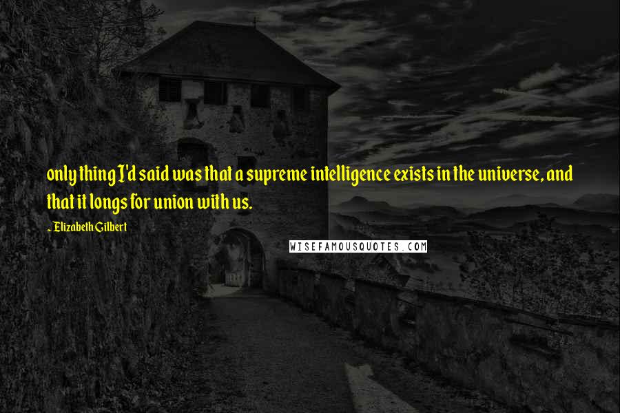 Elizabeth Gilbert Quotes: only thing I'd said was that a supreme intelligence exists in the universe, and that it longs for union with us.