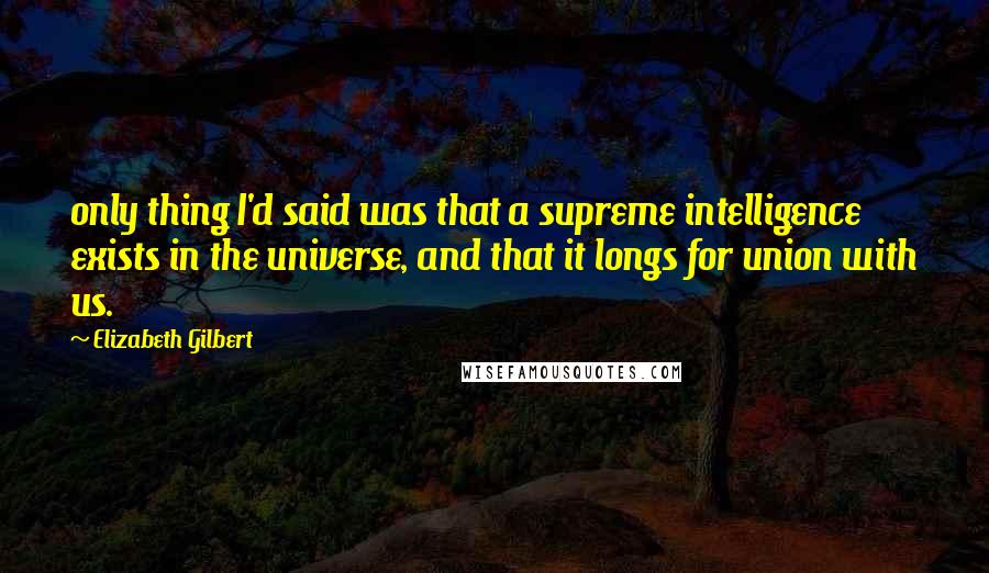 Elizabeth Gilbert Quotes: only thing I'd said was that a supreme intelligence exists in the universe, and that it longs for union with us.