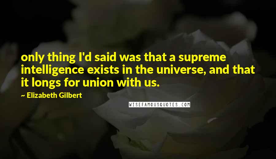 Elizabeth Gilbert Quotes: only thing I'd said was that a supreme intelligence exists in the universe, and that it longs for union with us.