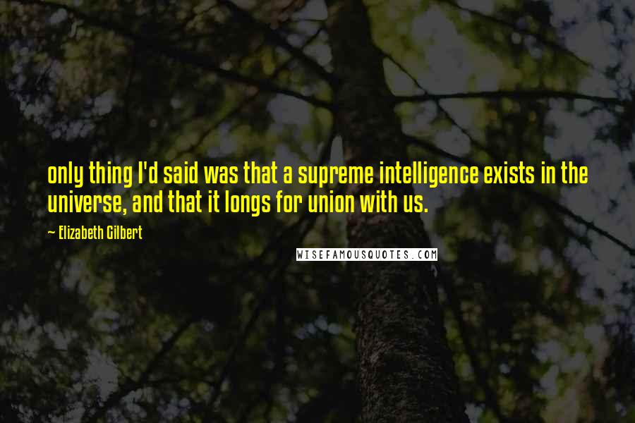 Elizabeth Gilbert Quotes: only thing I'd said was that a supreme intelligence exists in the universe, and that it longs for union with us.