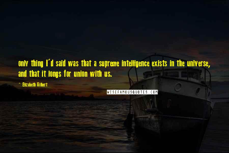 Elizabeth Gilbert Quotes: only thing I'd said was that a supreme intelligence exists in the universe, and that it longs for union with us.