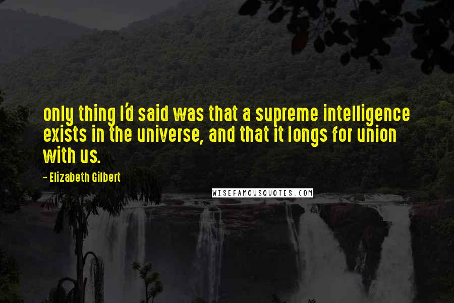 Elizabeth Gilbert Quotes: only thing I'd said was that a supreme intelligence exists in the universe, and that it longs for union with us.