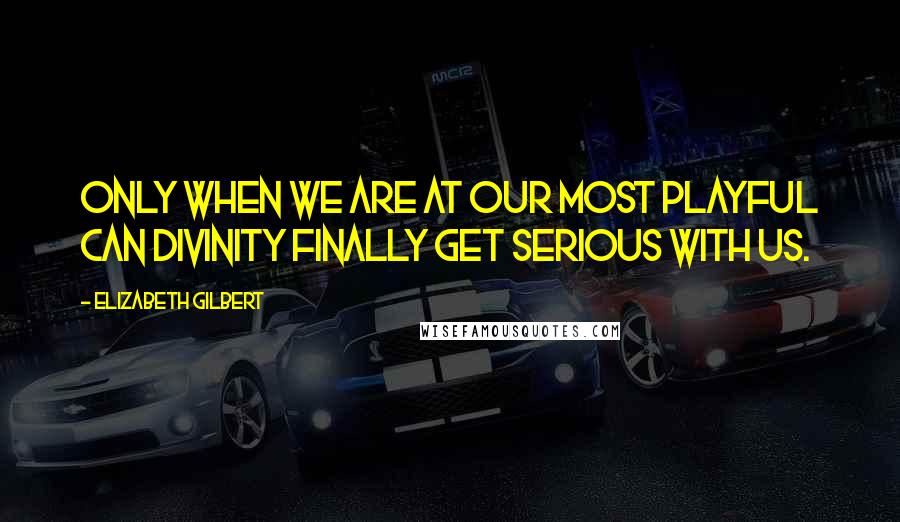 Elizabeth Gilbert Quotes: Only when we are at our most playful can divinity finally get serious with us.