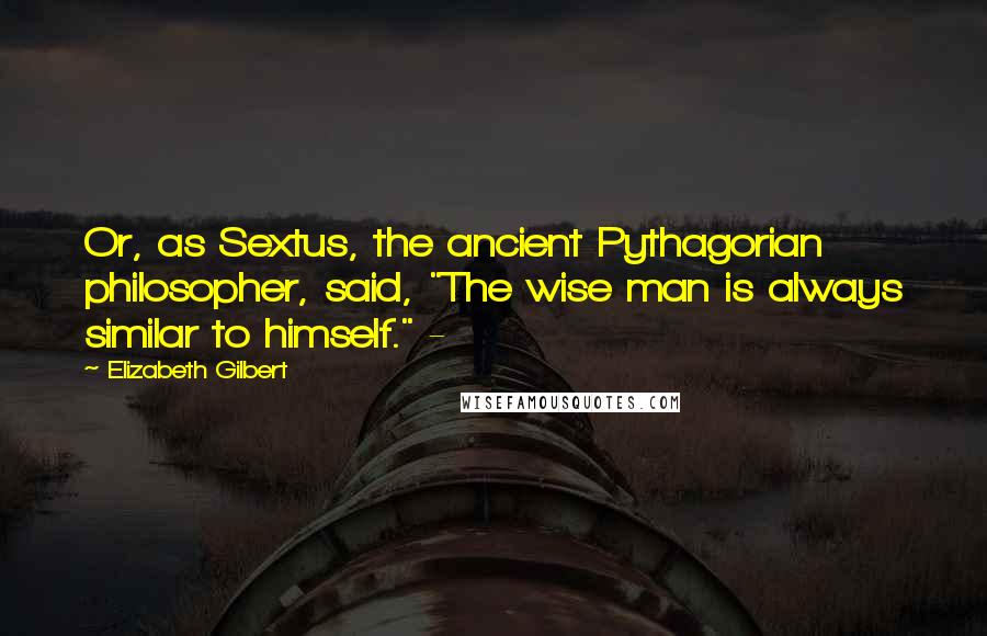 Elizabeth Gilbert Quotes: Or, as Sextus, the ancient Pythagorian philosopher, said, "The wise man is always similar to himself." -