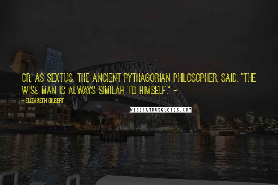 Elizabeth Gilbert Quotes: Or, as Sextus, the ancient Pythagorian philosopher, said, "The wise man is always similar to himself." -