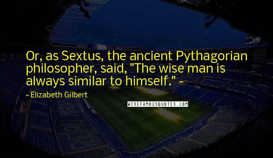 Elizabeth Gilbert Quotes: Or, as Sextus, the ancient Pythagorian philosopher, said, "The wise man is always similar to himself." -