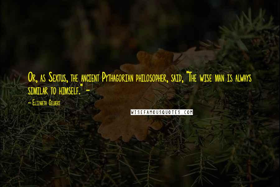 Elizabeth Gilbert Quotes: Or, as Sextus, the ancient Pythagorian philosopher, said, "The wise man is always similar to himself." -