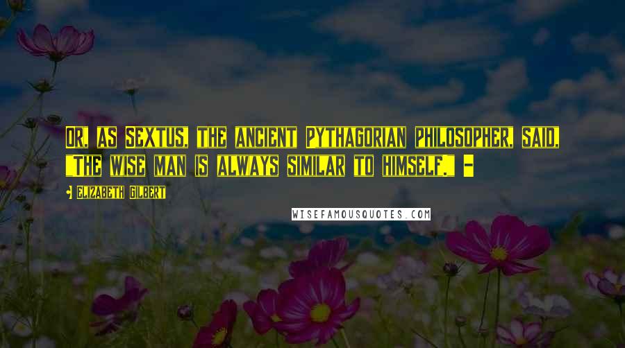Elizabeth Gilbert Quotes: Or, as Sextus, the ancient Pythagorian philosopher, said, "The wise man is always similar to himself." -