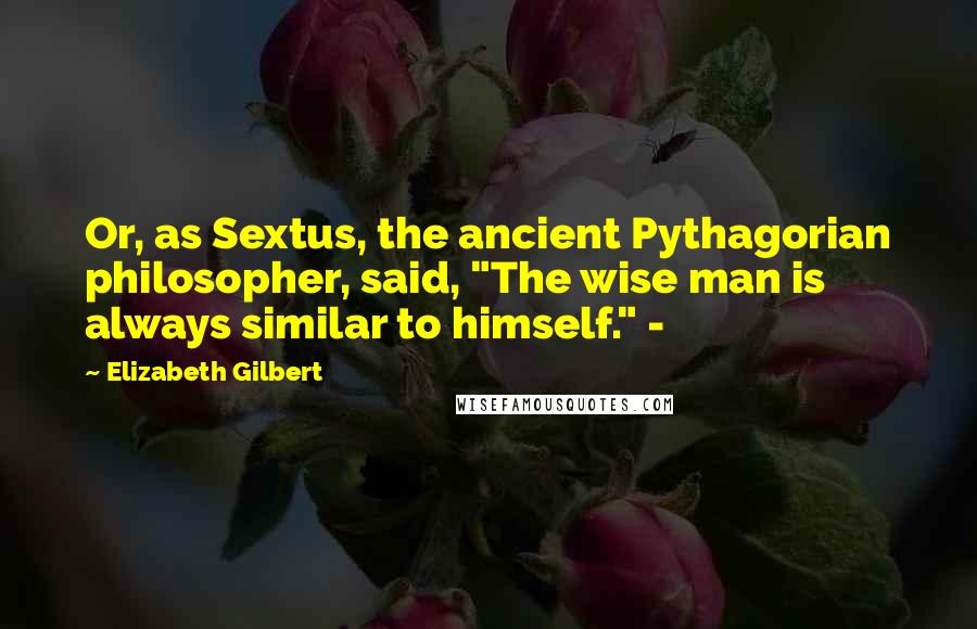 Elizabeth Gilbert Quotes: Or, as Sextus, the ancient Pythagorian philosopher, said, "The wise man is always similar to himself." -