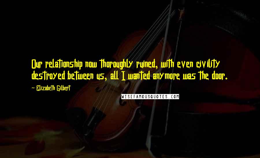 Elizabeth Gilbert Quotes: Our relationship now thoroughly ruined, with even civility destroyed between us, all I wanted anymore was the door.