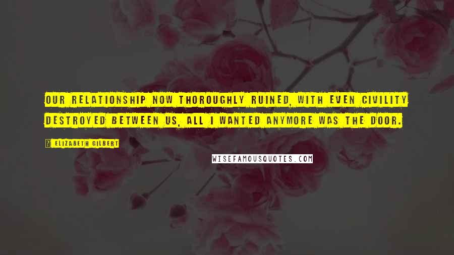 Elizabeth Gilbert Quotes: Our relationship now thoroughly ruined, with even civility destroyed between us, all I wanted anymore was the door.